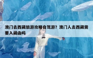 澳门去西藏旅游攻略自驾游？澳门人去西藏需要入藏函吗