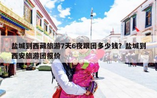 盐城到西藏旅游7天6夜跟团多少钱？盐城到西安旅游团报价