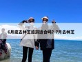 6月底去林芝旅游适合吗？7月去林芝