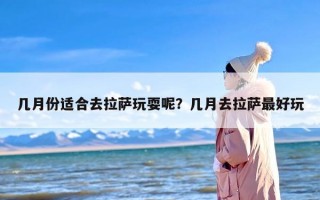 几月份适合去拉萨玩耍呢？几月去拉萨最好玩