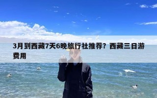 3月到西藏7天6晚旅行社推荐？西藏三日游费用