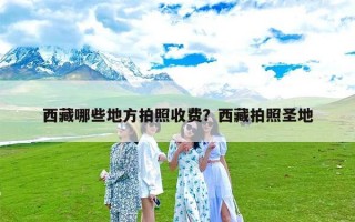 西藏哪些地方拍照收费？西藏拍照圣地