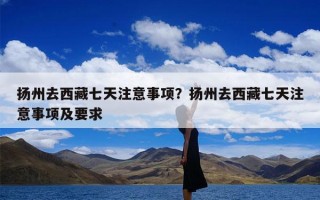 扬州去西藏七天注意事项？扬州去西藏七天注意事项及要求
