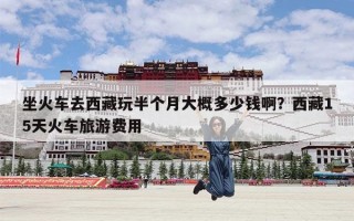 坐火车去西藏玩半个月大概多少钱啊？西藏15天火车旅游费用