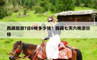 西藏旅游7日6晚多少钱？西藏七天六晚游价格