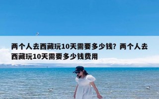 两个人去西藏玩10天需要多少钱？两个人去西藏玩10天需要多少钱费用