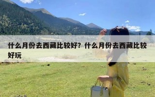 什么月份去西藏比较好？什么月份去西藏比较好玩