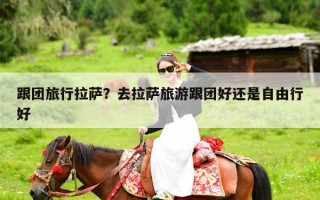 跟团旅行拉萨？去拉萨旅游跟团好还是自由行好