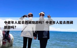 中老年人能去西藏旅游吗？中老年人能去西藏旅游吗?