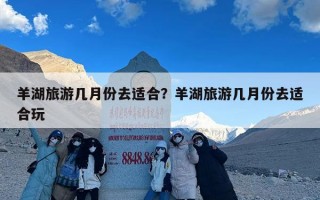 羊湖旅游几月份去适合？羊湖旅游几月份去适合玩