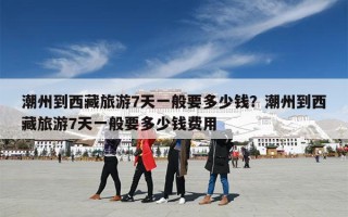 潮州到西藏旅游7天一般要多少钱？潮州到西藏旅游7天一般要多少钱费用