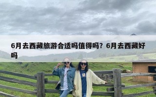 6月去西藏旅游合适吗值得吗？6月去西藏好吗