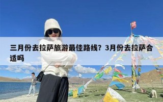 三月份去拉萨旅游最佳路线？3月份去拉萨合适吗