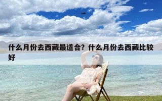 什么月份去西藏最适合？什么月份去西藏比较好