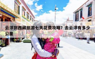 云浮到西藏旅游七天花费攻略？去云浮有多少公里