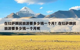 在拉萨跟团旅游要多少钱一个月？在拉萨跟团旅游要多少钱一个月呢