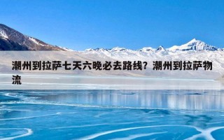 潮州到拉萨七天六晚必去路线？潮州到拉萨物流