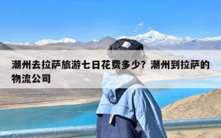 潮州去拉萨旅游七日花费多少？潮州到拉萨的物流公司