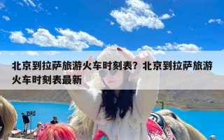 北京到拉萨旅游火车时刻表？北京到拉萨旅游火车时刻表最新