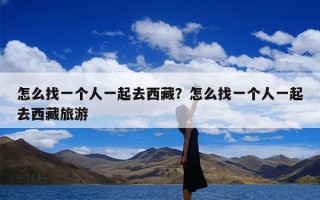 怎么找一个人一起去西藏？怎么找一个人一起去西藏旅游