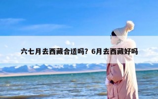 六七月去西藏合适吗？6月去西藏好吗