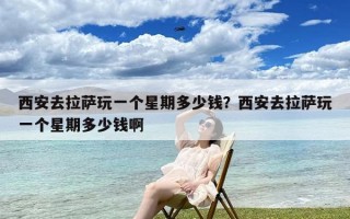 西安去拉萨玩一个星期多少钱？西安去拉萨玩一个星期多少钱啊