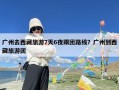 广州去西藏旅游7天6夜跟团路线？广州到西藏旅游团