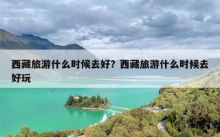 西藏旅游什么时候去好？西藏旅游什么时候去好玩