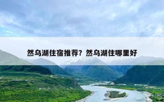 然乌湖住宿推荐？然乌湖住哪里好