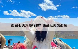 西藏七天六晚行程？西藏七天怎么玩