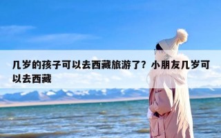 几岁的孩子可以去西藏旅游了？小朋友几岁可以去西藏