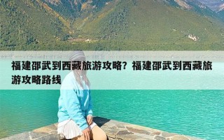 福建邵武到西藏旅游攻略？福建邵武到西藏旅游攻略路线