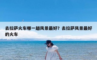 去拉萨火车哪一趟风景最好？去拉萨风景最好的火车