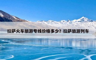 拉萨火车旅游专线价格多少？拉萨旅游列车