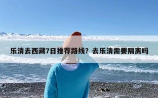 乐清去西藏7日推荐路线？去乐清需要隔离吗