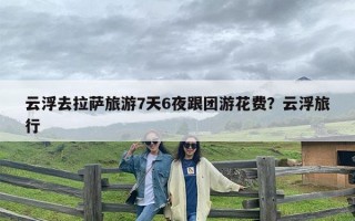 云浮去拉萨旅游7天6夜跟团游花费？云浮旅行