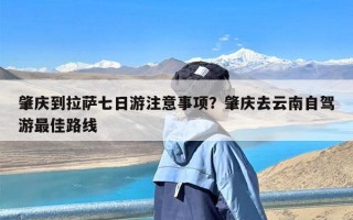 肇庆到拉萨七日游注意事项？肇庆去云南自驾游最佳路线