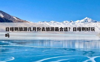 日喀则旅游几月份去旅游最合适？日喀则好玩吗