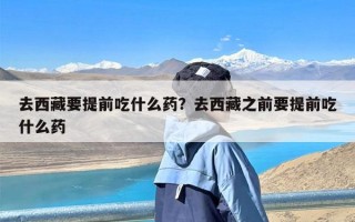 去西藏要提前吃什么药？去西藏之前要提前吃什么药