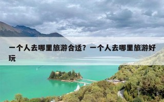 一个人去哪里旅游合适？一个人去哪里旅游好玩