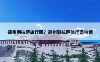 郑州到拉萨旅行团？郑州到拉萨旅行团电话