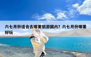 六七月份适合去哪里旅游国内？六七月份哪里好玩