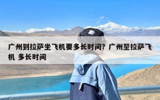 广州到拉萨坐飞机要多长时间？广州至拉萨飞机 多长时间