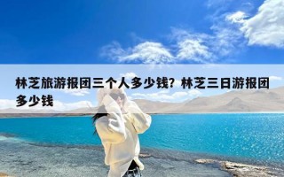 林芝旅游报团三个人多少钱？林芝三日游报团多少钱