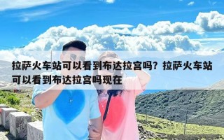 拉萨火车站可以看到布达拉宫吗？拉萨火车站可以看到布达拉宫吗现在