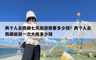 两个人去西藏七天旅游需要多少钱？两个人去西藏旅游一次大概多少钱