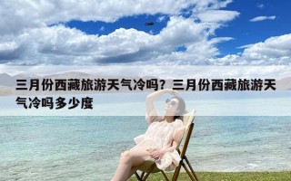 三月份西藏旅游天气冷吗？三月份西藏旅游天气冷吗多少度