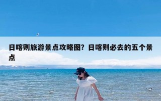 日喀则旅游景点攻略图？日喀则必去的五个景点