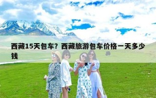 西藏15天包车？西藏旅游包车价格一天多少钱