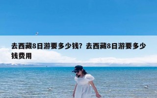 去西藏8日游要多少钱？去西藏8日游要多少钱费用